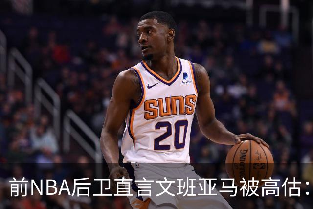 前NBA后卫直言文班亚马被高估：他顶多排联盟第10