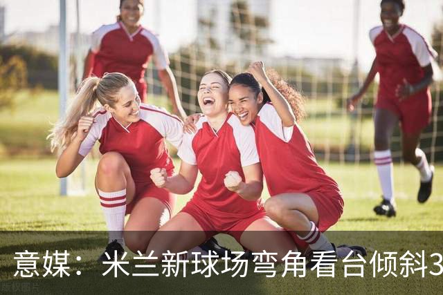 意媒：米兰新球场弯角看台倾斜37度，将建成真正的“球迷墙”