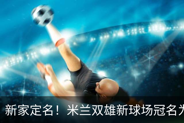 新家定名！米兰双雄新球场冠名为忠利球场，计划2031年前全面完工