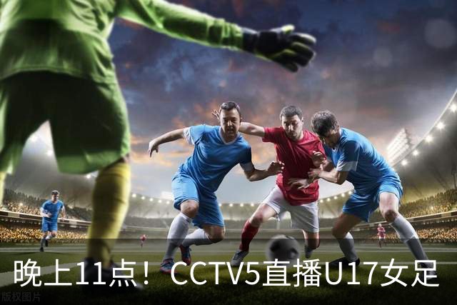 晚上11点！CCTV5直播U17女足“生死战”，对手短板明显，赢球=创队史最佳战绩