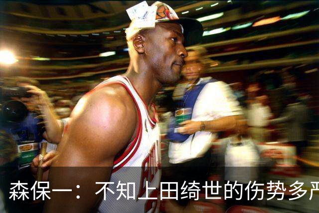 森保一：不知上田绮世的伤势多严重 富安健洋得一段时间才能复出
