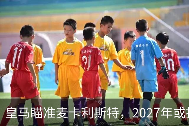 皇马瞄准麦卡利斯特，2027年或抢利物浦核心