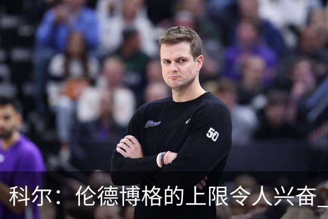 科尔：伦德博格的上限令人兴奋 我大概仍能指出10处他犯错的回合