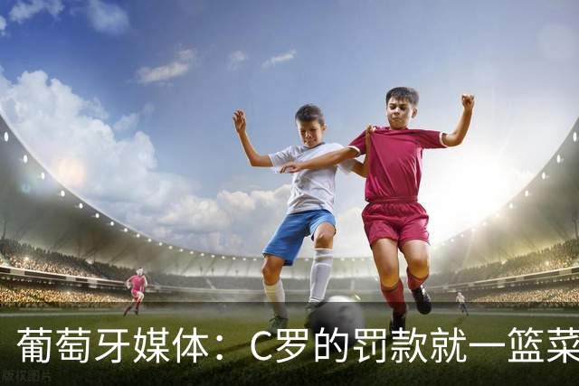 葡萄牙媒体：C罗的罚款就一篮菜！他不可能放弃乖乖接受替补！