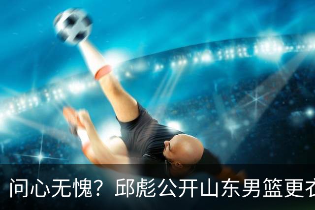 问心无愧？邱彪公开山东男篮更衣室矛盾，暗示下课可能