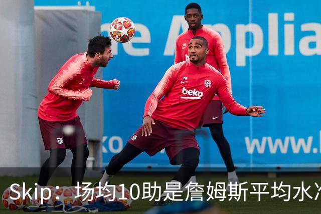 Skip：场均10助是詹姆斯平均水准，但马克西没向他妥协球权